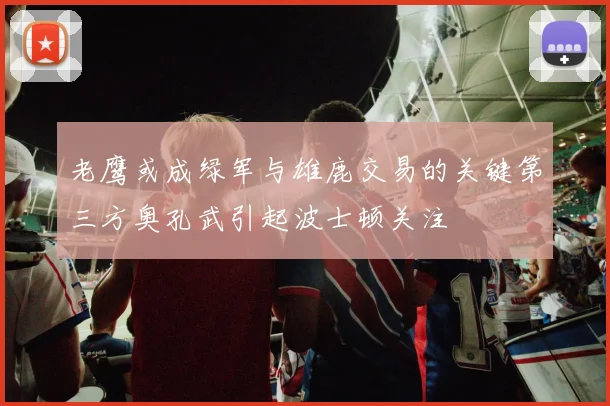 老鹰或成绿军与雄鹿交易的关键第三方奥孔武引起波士顿关注
