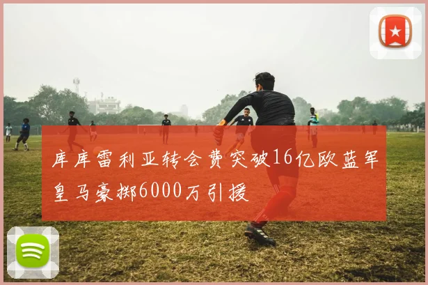 库库雷利亚转会费突破16亿欧蓝军皇马豪掷6000万引援