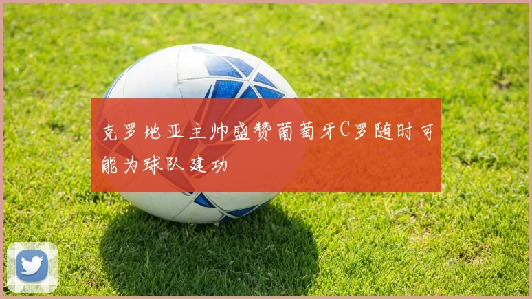克罗地亚主帅盛赞葡萄牙C罗随时可能为球队建功
