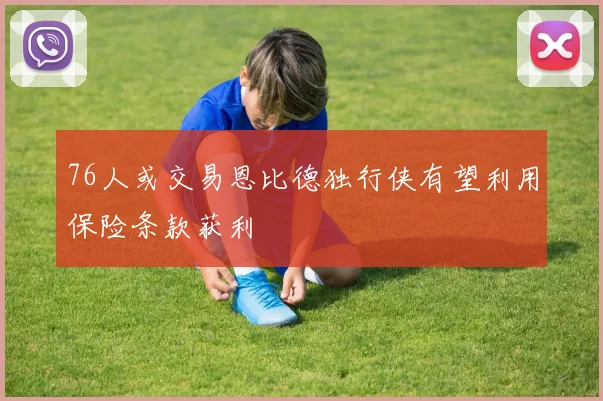 76人或交易恩比德独行侠有望利用保险条款获利