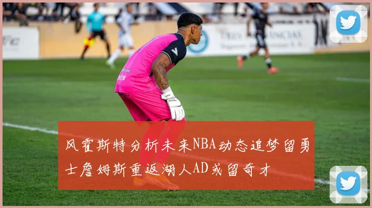 风霍斯特分析未来NBA动态追梦留勇士詹姆斯重返湖人AD或留奇才