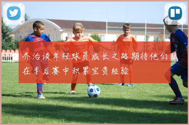 乔治谈年轻球员成长之路期待他们在季后赛中积累宝贵经验