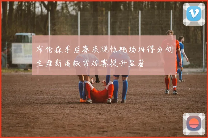 布伦森季后赛表现惊艳场均得分创生涯新高较常规赛提升显著