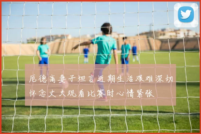 厄德高妻子坦言近期生活艰难深切怀念丈夫观看比赛时心情紧张