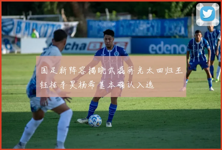 国足新阵容揭晓武磊蒋光太回归王钰栋李昊杨希基本确认入选
