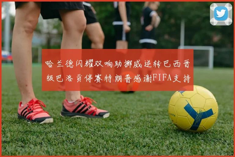 哈兰德闪耀双响助挪威逆转巴西晋级巴洛贡停赛特朗普感谢FIFA支持