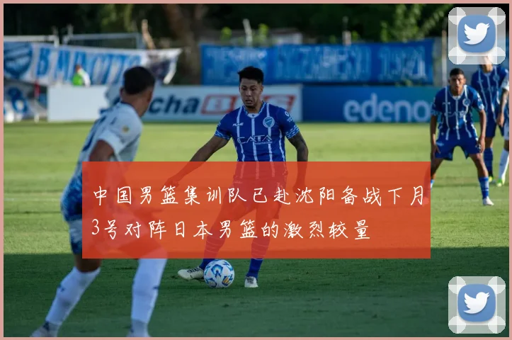 中国男篮集训队已赴沈阳备战下月3号对阵日本男篮的激烈较量