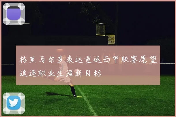 格里马尔多表达重返西甲联赛愿望追逐职业生涯新目标