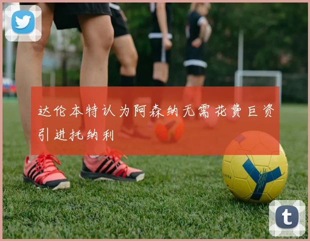 达伦本特认为阿森纳无需花费巨资引进托纳利