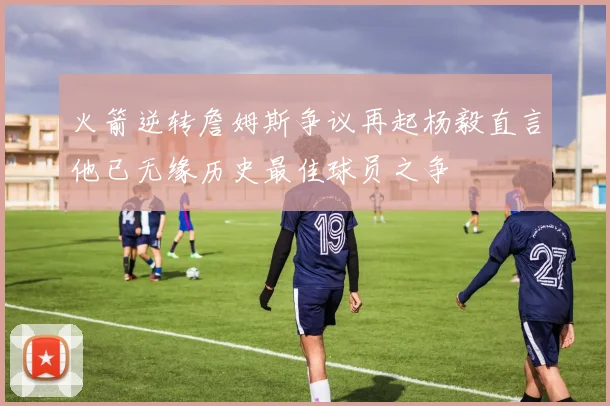 火箭逆转詹姆斯争议再起杨毅直言他已无缘历史最佳球员之争