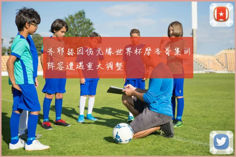 齐耶赫因伤无缘世界杯摩洛哥集训阵容遭遇重大调整
