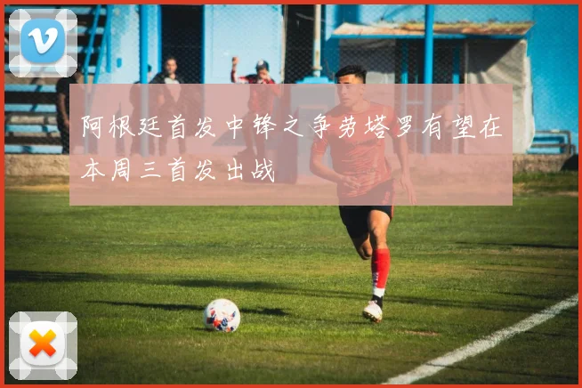 阿根廷首发中锋之争劳塔罗有望在本周三首发出战