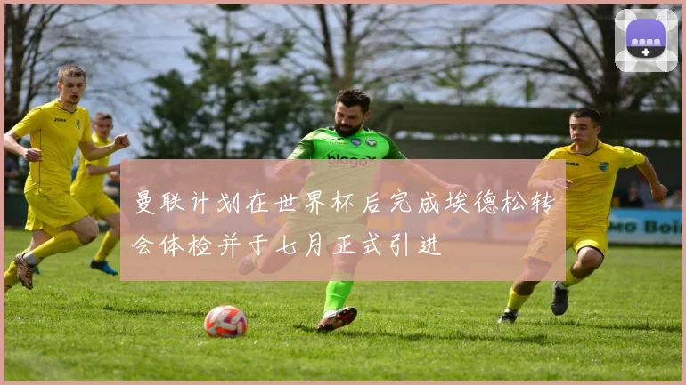 曼联计划在世界杯后完成埃德松转会体检并于七月正式引进
