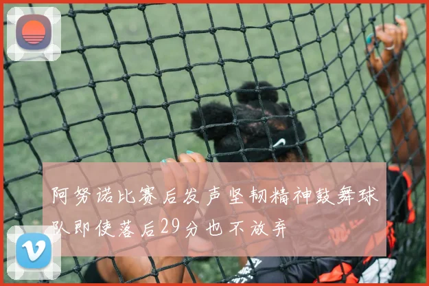 阿努诺比赛后发声坚韧精神鼓舞球队即使落后29分也不放弃