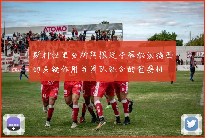 斯科拉里分析阿根廷夺冠秘诀梅西的关键作用与团队配合的重要性