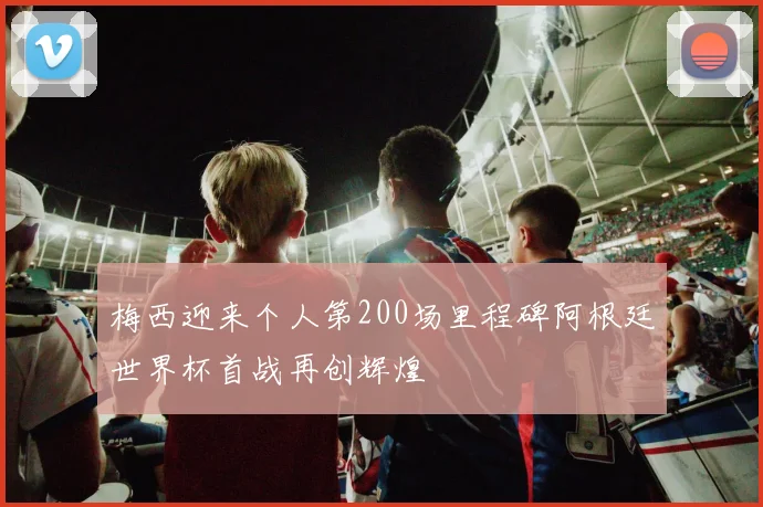 梅西迎来个人第200场里程碑阿根廷世界杯首战再创辉煌