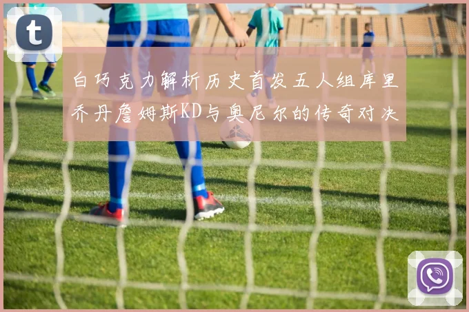 白巧克力解析历史首发五人组库里乔丹詹姆斯KD与奥尼尔的传奇对决与影响