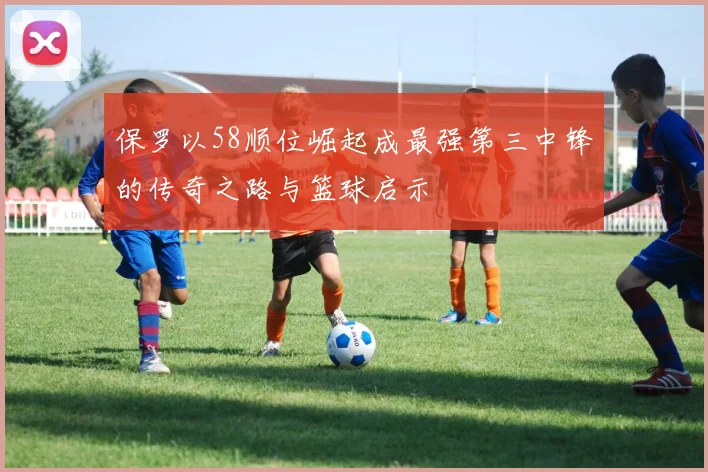 保罗以58顺位崛起成最强第三中锋的传奇之路与篮球启示