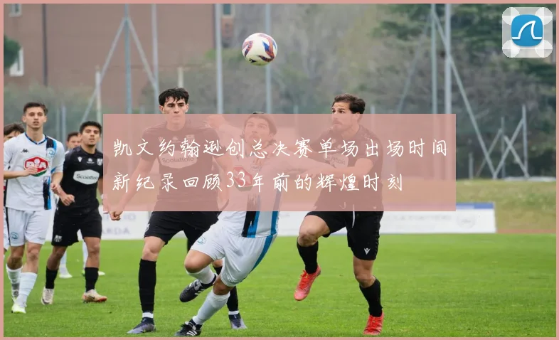 凯文约翰逊创总决赛单场出场时间新纪录回顾33年前的辉煌时刻